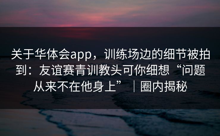 关于华体会app，训练场边的细节被拍到：友谊赛青训教头可你细想“问题从来不在他身上”｜圈内揭秘