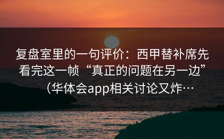 复盘室里的一句评价：西甲替补席先看完这一帧“真正的问题在另一边”（华体会app相关讨论又炸…