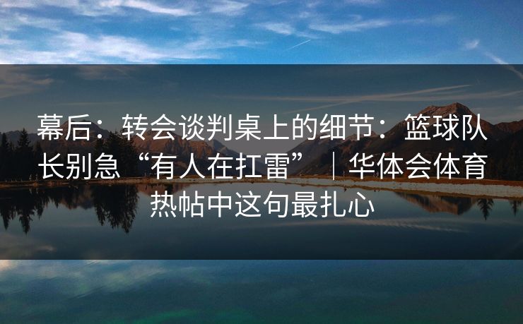幕后：转会谈判桌上的细节：篮球队长别急“有人在扛雷”｜华体会体育热帖中这句最扎心