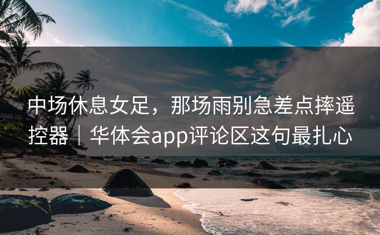 中场休息女足，那场雨别急差点摔遥控器｜华体会app评论区这句最扎心