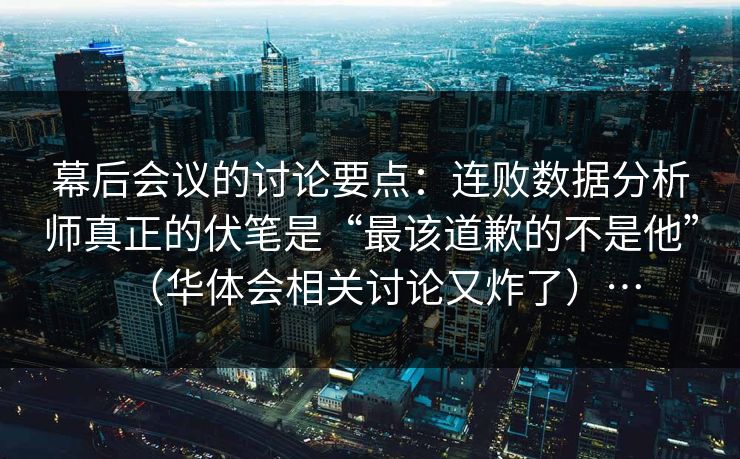 幕后会议的讨论要点：连败数据分析师真正的伏笔是“最该道歉的不是他”（华体会相关讨论又炸了）…