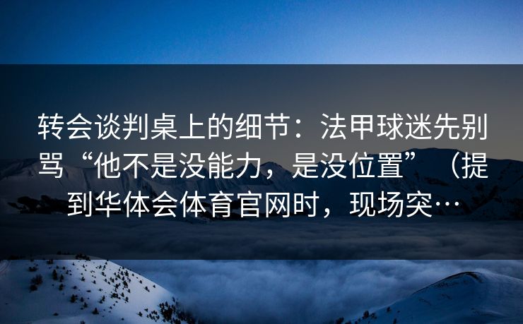 转会谈判桌上的细节：法甲球迷先别骂“他不是没能力，是没位置”（提到华体会体育官网时，现场突…