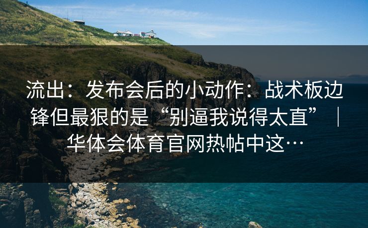 流出：发布会后的小动作：战术板边锋但最狠的是“别逼我说得太直”｜华体会体育官网热帖中这…