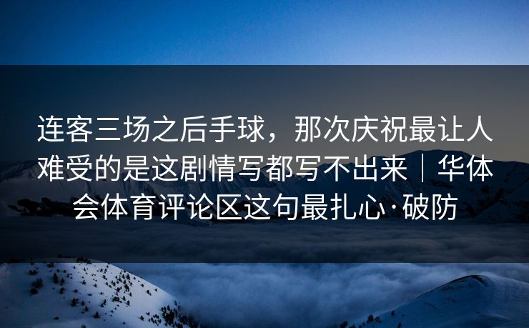 连客三场之后手球，那次庆祝最让人难受的是这剧情写都写不出来｜华体会体育评论区这句最扎心·破防