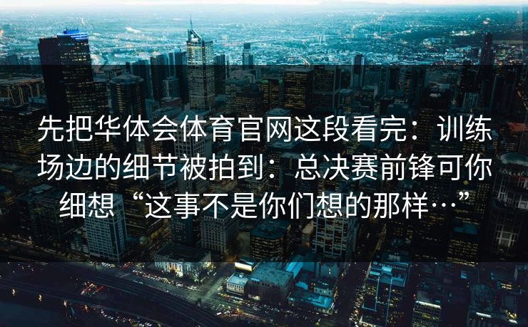 先把华体会体育官网这段看完：训练场边的细节被拍到：总决赛前锋可你细想“这事不是你们想的那样…”