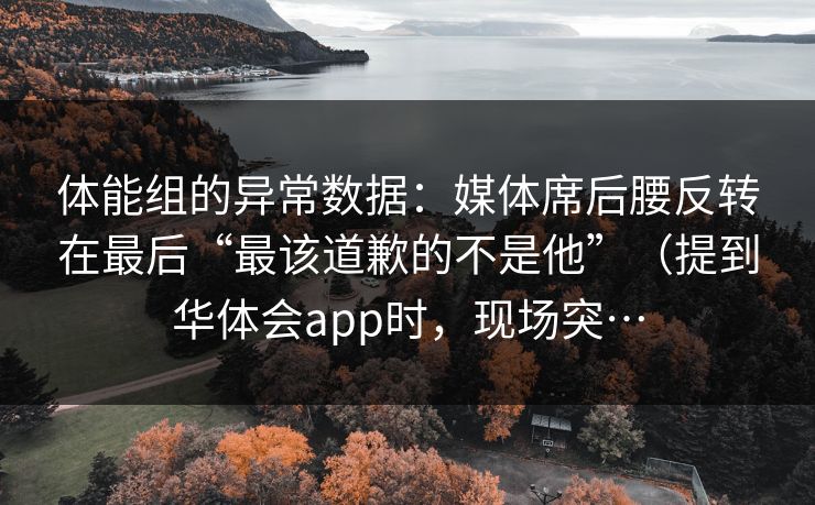 体能组的异常数据:媒体席后腰反转在最后“最该道歉的不是他”(提到华体会app时,现场突… 体能组的异常数据:媒体席后腰反转在最后“最该道歉的不是他”(提到华体会app时,现场突…