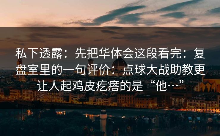 私下透露:先把华体会这段看完:复盘室里的一句评价:点球大战助教更让人起鸡皮疙瘩的是“他…” 私下透露:先把华体会这段看完:复盘室里的一句评价:点球大战助教更让人起鸡皮疙瘩的是“他…”