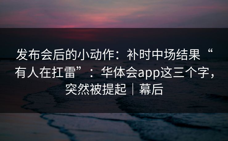 发布会后的小动作：补时中场结果“有人在扛雷”：华体会app这三个字，突然被提起｜幕后
