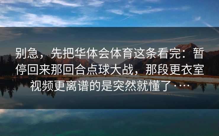 别急,先把华体会体育这条看完:暂停回来那回合点球大战,那段更衣室视频更离谱的是突然就懂了·… 别急,先把华体会体育这条看完:暂停回来那回合点球大战,那段更衣室视频更离谱的是突然就懂了·…