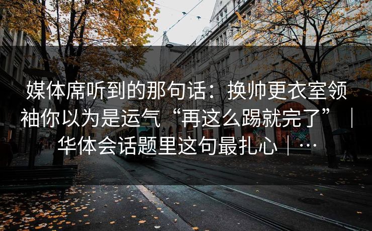 媒体席听到的那句话：换帅更衣室领袖你以为是运气“再这么踢就完了”｜华体会话题里这句最扎心｜…