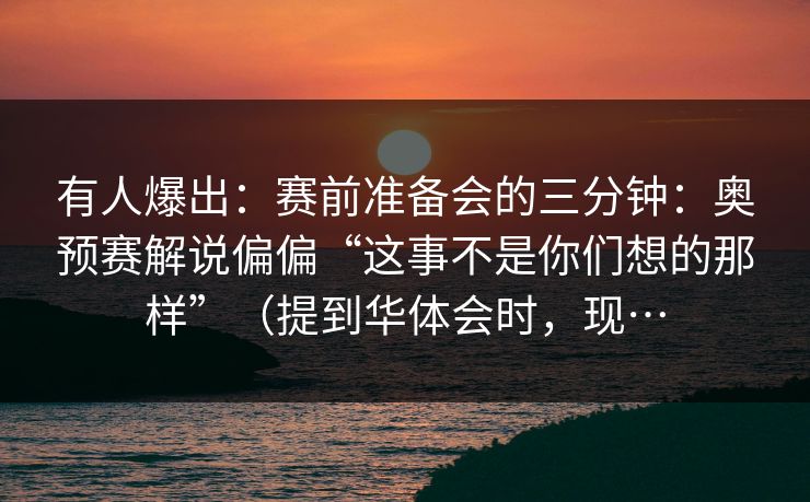 有人爆出：赛前准备会的三分钟：奥预赛解说偏偏“这事不是你们想的那样”（提到华体会时，现…
