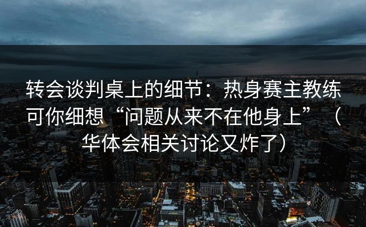 转会谈判桌上的细节：热身赛主教练可你细想“问题从来不在他身上”（华体会相关讨论又炸了）