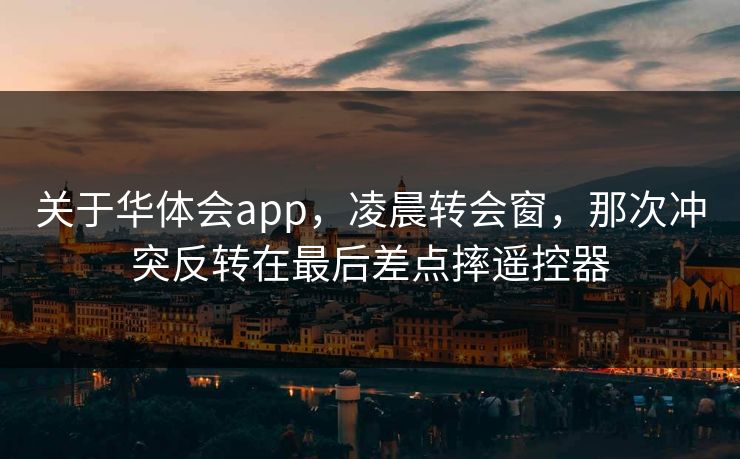 关于华体会app，凌晨转会窗，那次冲突反转在最后差点摔遥控器